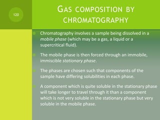 GAS COMPOSITION BY
CHROMATOGRAPHY
 Chromatography involves a sample being dissolved in a
mobile phase (which may be a gas...