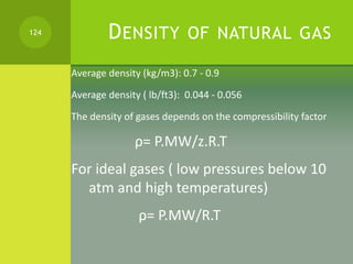 DENSITY OF NATURAL GAS
Average density (kg/m3): 0.7 - 0.9
Average density ( lb/ft3): 0.044 - 0.056
The density of gases de...