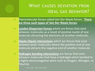 LISTEN...LEARN....THINK...ENJOY YOURSELF
WHAT CAUSES DEVIATION FROM
IDEAL GAS BEHAVIOR?
 Intermolecular forces called Van...