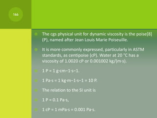  The cgs physical unit for dynamic viscosity is the poise[8]
(P), named after Jean Louis Marie Poiseuille.
 It is more c...