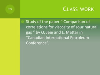 CLASS WORK
 Study of the paper “ Comparison of
correlations for viscosity of sour natural
gas “ by O. Jeje and L. Mattar ...