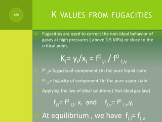K VALUES FROM FUGACITIES
 Fugacities are used to correct the non-ideal behavior of
gases at high pressures ( above 3.5 MP...