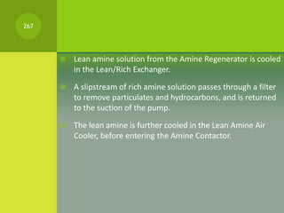  Lean amine solution from the Amine Regenerator is cooled
in the Lean/Rich Exchanger.
 A slipstream of rich amine soluti...