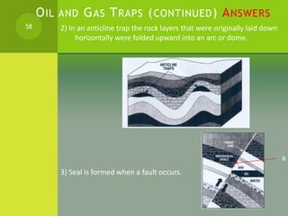 OIL AND GAS TRAPS (CONTINUED) ANSWERS
2) In an anticline trap the rock layers that were originally laid down
horizontally ...