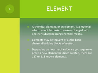 ELEMENT
 A chemical element, or an element, is a material
which cannot be broken down or changed into
another substance u...