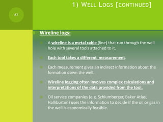 1) WELL LOGS [CONTINUED]
 Wireline logs:
 A wireline is a metal cable (line) that run through the well
hole with several...