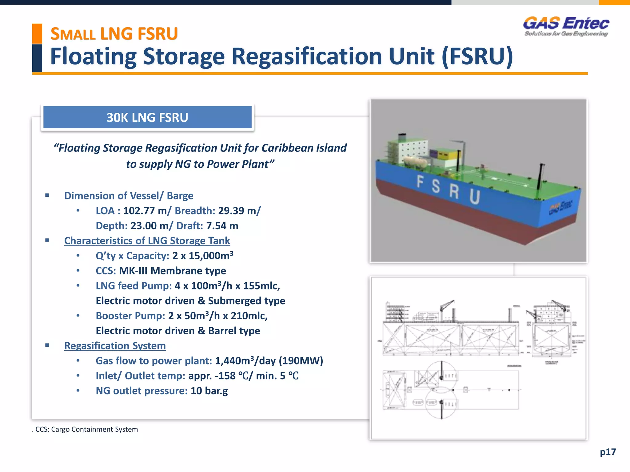 Floating Storage Regasification Unit (FSRU)
SMALL LNG FSRU
 Reference List
30K LNG FSRU
Project Images 2
Project Images 1
“Floating Storage Regasification Unit for Caribbean Island
to supply NG to Power Plant”
 Dimension of Vessel/ Barge
• LOA : 102.77 m/ Breadth: 29.39 m/
Depth: 23.00 m/ Draft: 7.54 m
 Characteristics of LNG Storage Tank
• Q’ty x Capacity: 2 x 15,000m3
• CCS: MK-III Membrane type
• LNG feed Pump: 4 x 100m3/h x 155mlc,
Electric motor driven & Submerged type
• Booster Pump: 2 x 50m3/h x 210mlc,
Electric motor driven & Barrel type
 Regasification System
• Gas flow to power plant: 1,440m3/day (190MW)
• Inlet/ Outlet temp: appr. -158 ℃/ min. 5 ℃
• NG outlet pressure: 10 bar.g
. CCS: Cargo Containment System
p17
 