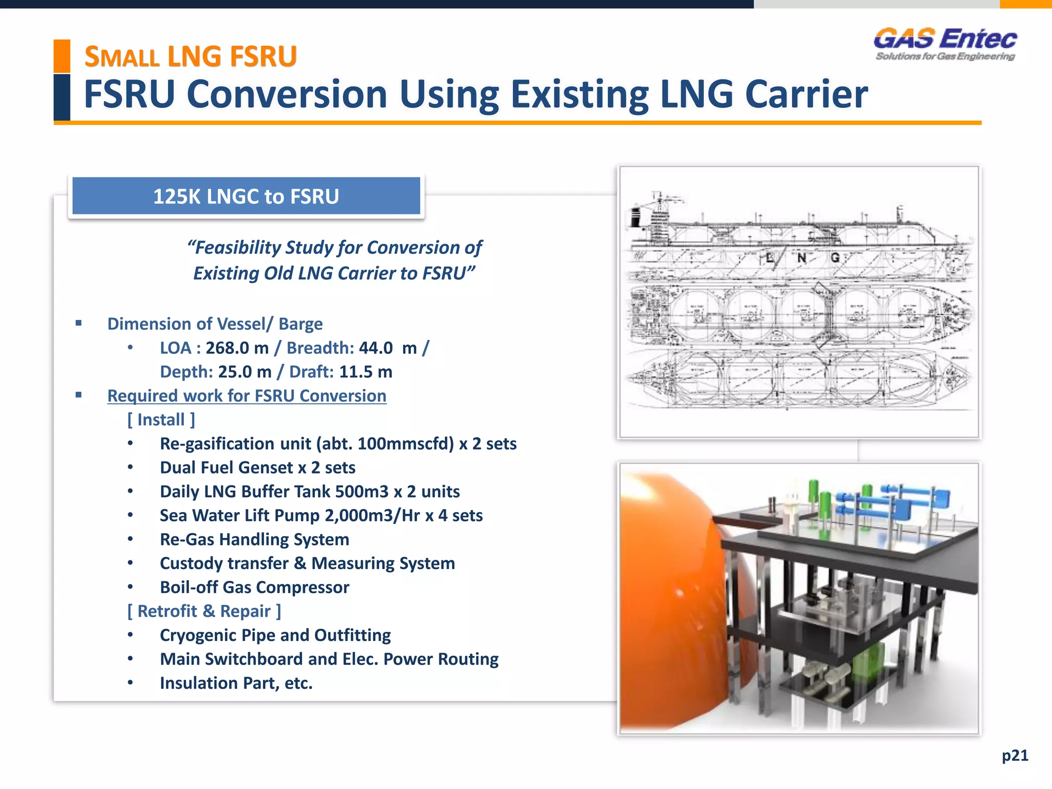 FSRU Conversion Using Existing LNG Carrier
SMALL LNG FSRU
p21
 Reference List
125K LNGC to FSRU
Project Images 2
Project Images 1
“Feasibility Study for Conversion of
Existing Old LNG Carrier to FSRU”
 Dimension of Vessel/ Barge
• LOA : 268.0 m / Breadth: 44.0 m /
Depth: 25.0 m / Draft: 11.5 m
 Required work for FSRU Conversion
[ Install ]
• Re-gasification unit (abt. 100mmscfd) x 2 sets
• Dual Fuel Genset x 2 sets
• Daily LNG Buffer Tank 500m3 x 2 units
• Sea Water Lift Pump 2,000m3/Hr x 4 sets
• Re-Gas Handling System
• Custody transfer & Measuring System
• Boil-off Gas Compressor
[ Retrofit & Repair ]
• Cryogenic Pipe and Outfitting
• Main Switchboard and Elec. Power Routing
• Insulation Part, etc.
 