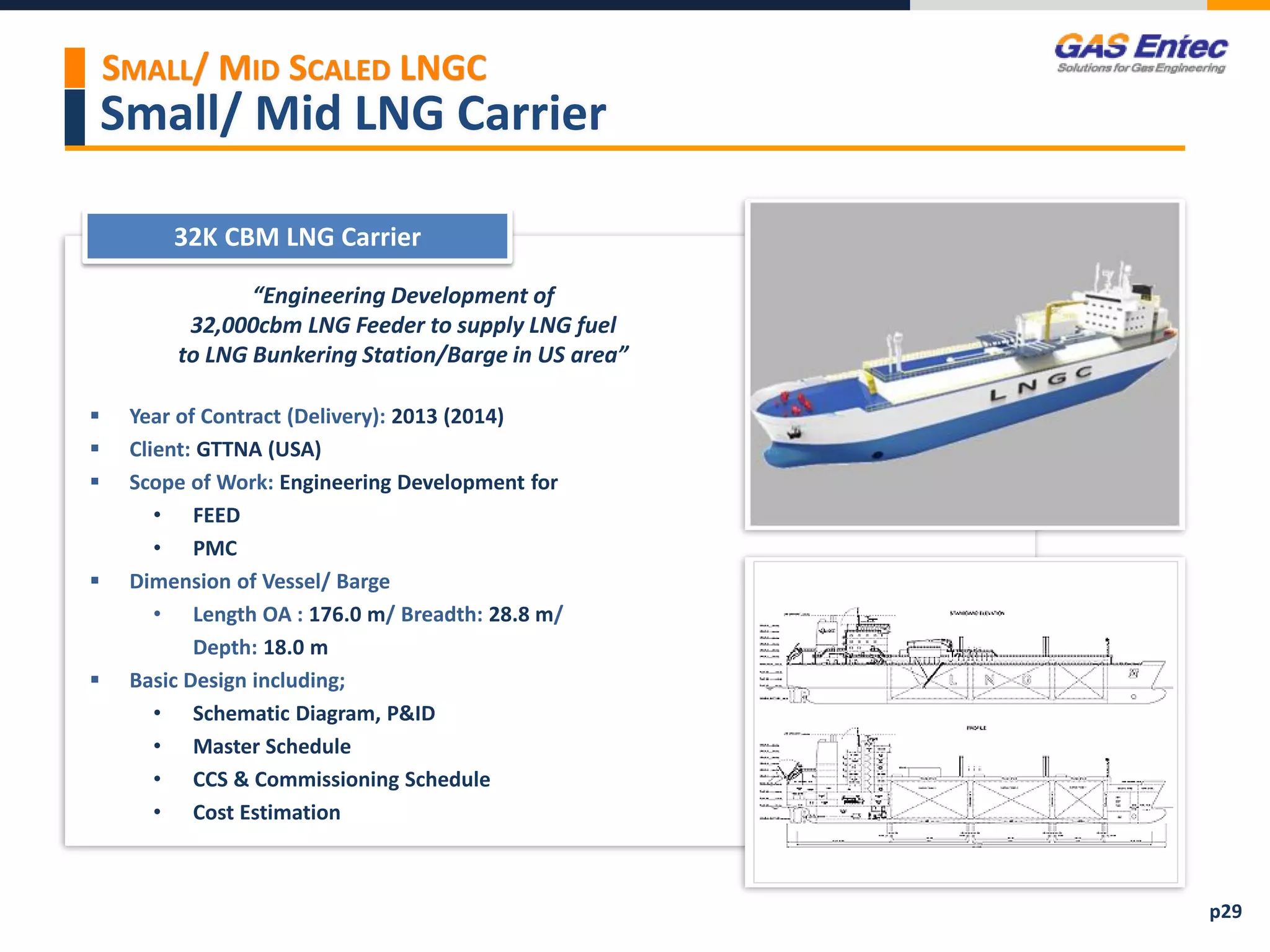 Small/ Mid LNG Carrier
Project Images 2
Project Images 1
32K CBM LNG Carrier
“Engineering Development of
32,000cbm LNG Feeder to supply LNG fuel
to LNG Bunkering Station/Barge in US area”
 Year of Contract (Delivery): 2013 (2014)
 Client: GTTNA (USA)
 Scope of Work: Engineering Development for
• FEED
• PMC
 Dimension of Vessel/ Barge
• Length OA : 176.0 m/ Breadth: 28.8 m/
Depth: 18.0 m
 Basic Design including;
• Schematic Diagram, P&ID
• Master Schedule
• CCS & Commissioning Schedule
• Cost Estimation
p29
SMALL/ MID SCALED LNGC
 