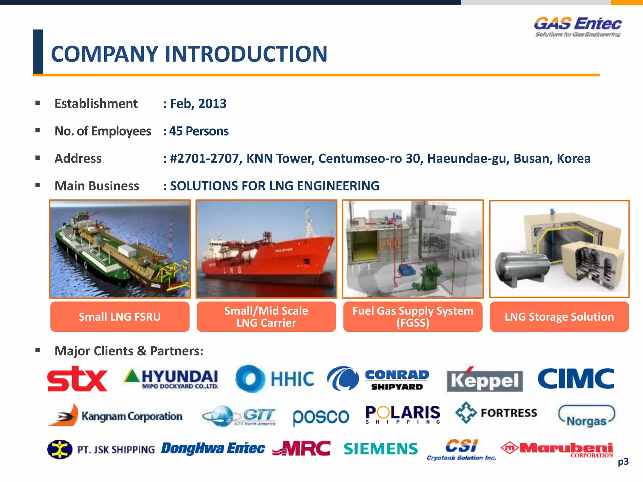  Establishment : Feb, 2013
 No. of Employees : 45 Persons
 Address : #2701-2707, KNN Tower, Centumseo-ro 30, Haeundae-gu, Busan, Korea
 Main Business : SOLUTIONS FOR LNG ENGINEERING
COMPANY INTRODUCTION
Small LNG FSRU Small/Mid Scale
LNG Carrier
Fuel Gas Supply System
(FGSS) LNG Storage Solution
p3
 Major Clients & Partners:
 
