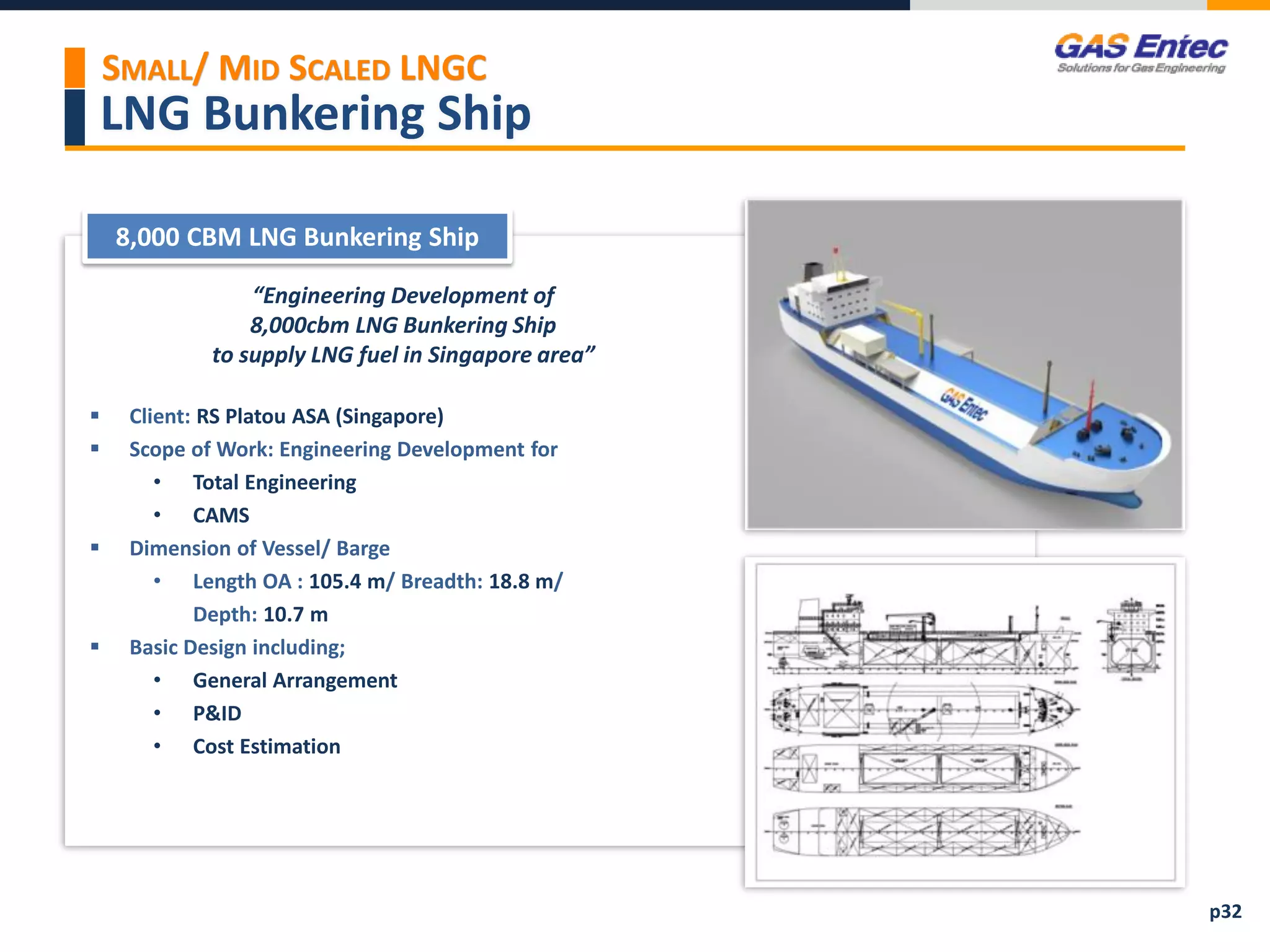 LNG Bunkering Ship
Project Images 2
Project Images 1
8,000 CBM LNG Bunkering Ship
“Engineering Development of
8,000cbm LNG Bunkering Ship
to supply LNG fuel in Singapore area”
 Client: RS Platou ASA (Singapore)
 Scope of Work: Engineering Development for
• Total Engineering
• CAMS
 Dimension of Vessel/ Barge
• Length OA : 105.4 m/ Breadth: 18.8 m/
Depth: 10.7 m
 Basic Design including;
• General Arrangement
• P&ID
• Cost Estimation
p32
SMALL/ MID SCALED LNGC
 