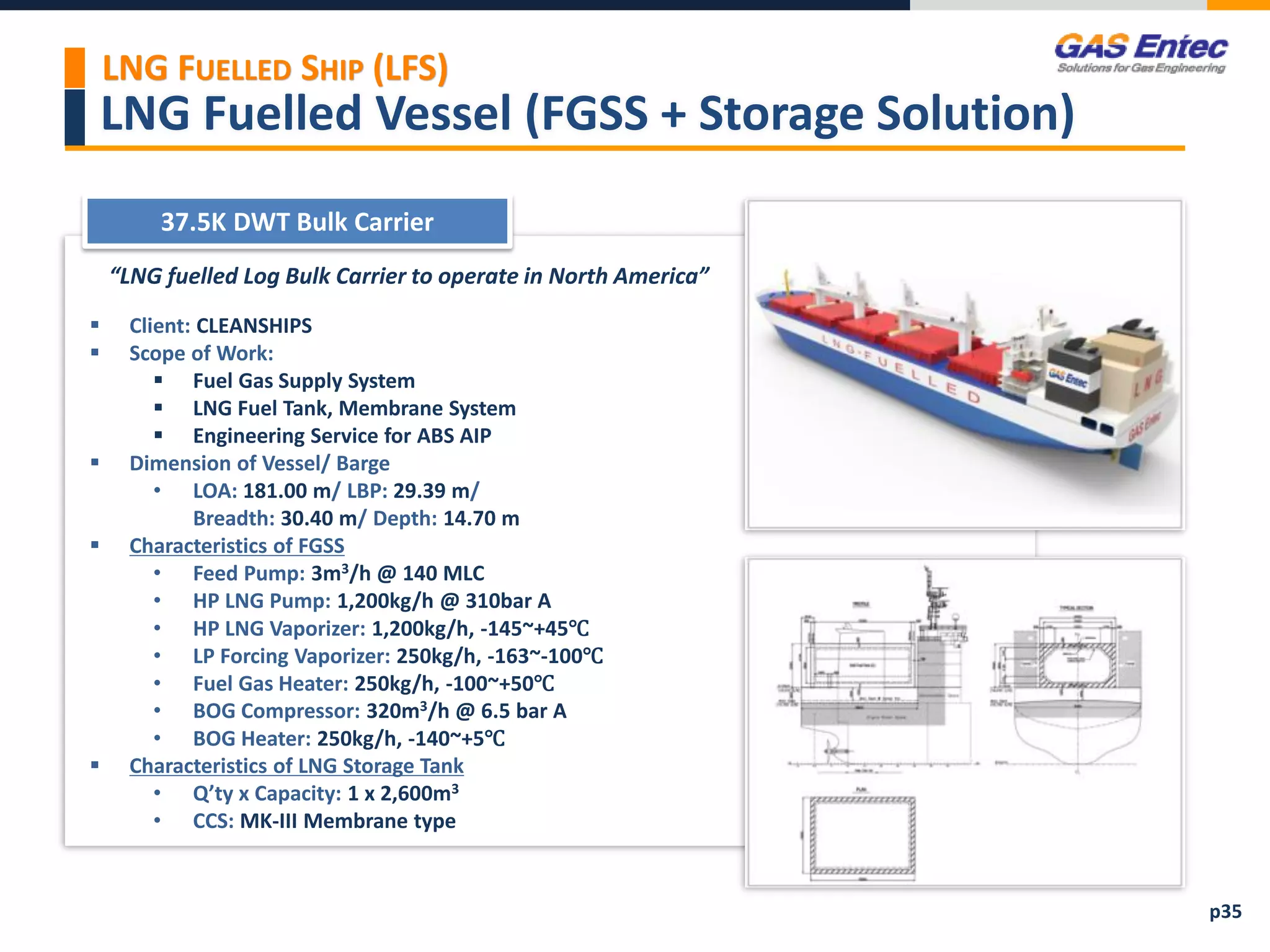 LNG Fuelled Vessel (FGSS + Storage Solution)
“LNG fuelled Log Bulk Carrier to operate in North America”
 Client: CLEANSHIPS
 Scope of Work:
 Fuel Gas Supply System
 LNG Fuel Tank, Membrane System
 Engineering Service for ABS AIP
 Dimension of Vessel/ Barge
• LOA: 181.00 m/ LBP: 29.39 m/
Breadth: 30.40 m/ Depth: 14.70 m
 Characteristics of FGSS
• Feed Pump: 3m3/h @ 140 MLC
• HP LNG Pump: 1,200kg/h @ 310bar A
• HP LNG Vaporizer: 1,200kg/h, -145~+45℃
• LP Forcing Vaporizer: 250kg/h, -163~-100℃
• Fuel Gas Heater: 250kg/h, -100~+50℃
• BOG Compressor: 320m3/h @ 6.5 bar A
• BOG Heater: 250kg/h, -140~+5℃
 Characteristics of LNG Storage Tank
• Q’ty x Capacity: 1 x 2,600m3
• CCS: MK-III Membrane type
37.5K DWT Bulk Carrier
Project Images 2
LNG FUELLED SHIP (LFS)
p35
 