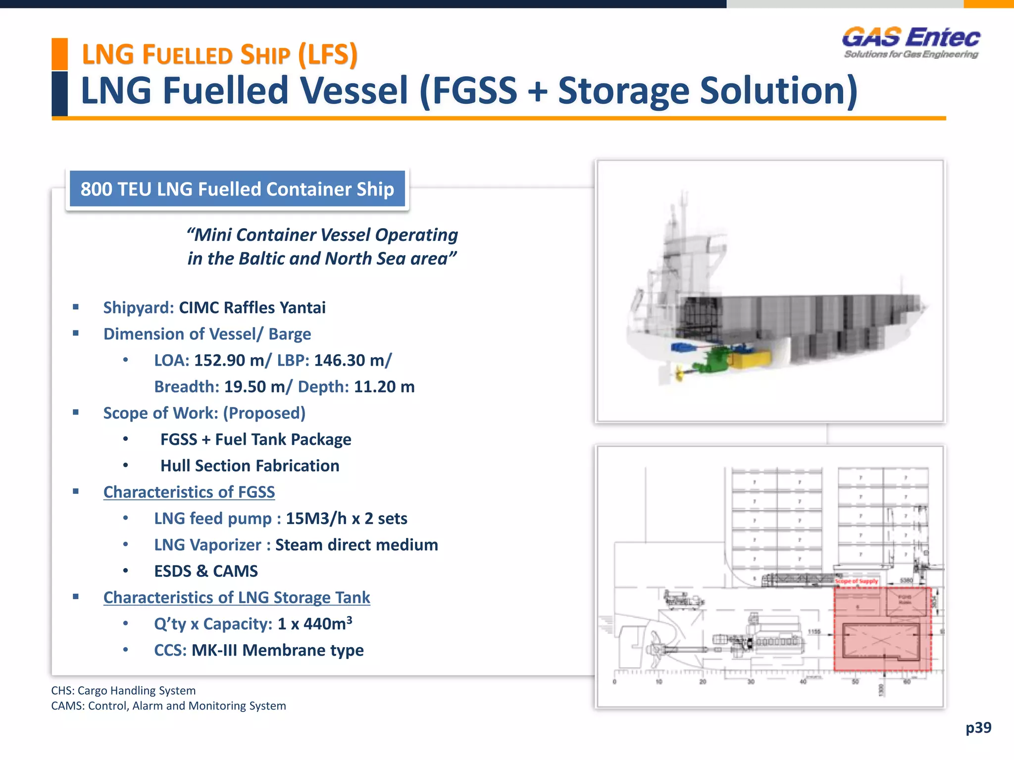 LNG Fuelled Vessel (FGSS + Storage Solution)
“Mini Container Vessel Operating
in the Baltic and North Sea area”
 Shipyard: CIMC Raffles Yantai
 Dimension of Vessel/ Barge
• LOA: 152.90 m/ LBP: 146.30 m/
Breadth: 19.50 m/ Depth: 11.20 m
 Scope of Work: (Proposed)
• FGSS + Fuel Tank Package
• Hull Section Fabrication
 Characteristics of FGSS
• LNG feed pump : 15M3/h x 2 sets
• LNG Vaporizer : Steam direct medium
• ESDS & CAMS
 Characteristics of LNG Storage Tank
• Q’ty x Capacity: 1 x 440m3
• CCS: MK-III Membrane type
800 TEU LNG Fuelled Container Ship
Project Images 2
LNG FUELLED SHIP (LFS)
p39
CHS: Cargo Handling System
CAMS: Control, Alarm and Monitoring System
 
