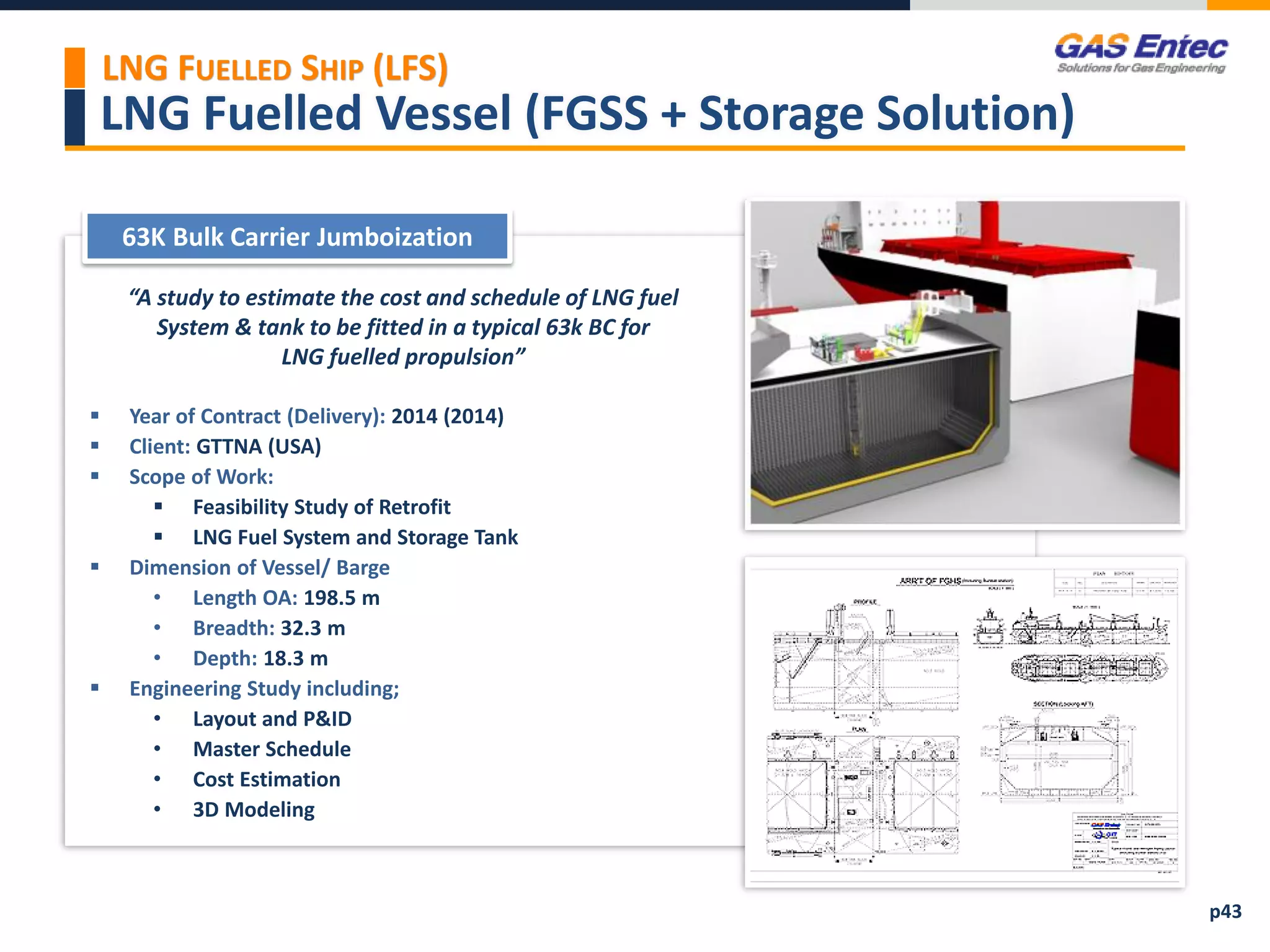 LNG Fuelled Vessel (FGSS + Storage Solution)
Project Images 2
Project Images 1
“A study to estimate the cost and schedule of LNG fuel
System & tank to be fitted in a typical 63k BC for
LNG fuelled propulsion”
 Year of Contract (Delivery): 2014 (2014)
 Client: GTTNA (USA)
 Scope of Work:
 Feasibility Study of Retrofit
 LNG Fuel System and Storage Tank
 Dimension of Vessel/ Barge
• Length OA: 198.5 m
• Breadth: 32.3 m
• Depth: 18.3 m
 Engineering Study including;
• Layout and P&ID
• Master Schedule
• Cost Estimation
• 3D Modeling
63K Bulk Carrier Jumboization
p43
LNG FUELLED SHIP (LFS)
 