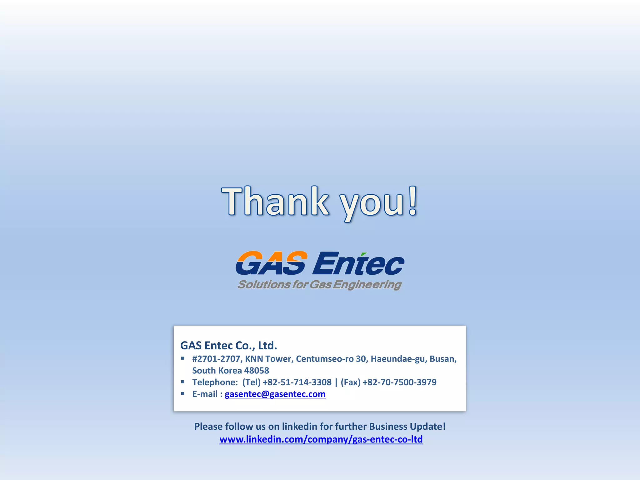 GAS Entec Co., Ltd.
 #2701-2707, KNN Tower, Centumseo-ro 30, Haeundae-gu, Busan,
South Korea 48058
 Telephone: (Tel) +82-51-714-3308 | (Fax) +82-70-7500-3979
 E-mail : gasentec@gasentec.com
Please follow us on linkedin for further Business Update!
www.linkedin.com/company/gas-entec-co-ltd
 