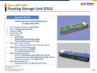 Floating Storage Unit (FSU)
Bali 26K LNG FSU
Project Images 2
Project Images 1
“Floating Storage Unit for Bali Benoa Port
to supply LNG to FRU”
 Year of Contract (Delivery): 2015 (2016)
 Client: JSK Shipping (Indonesia)
 Shipyard: (TBD)
 Classification: KR
 Scope of Work:
• FEED & PMC
• Shipbuilding Engineering & Design
• Cargo Handling Equipment Supply
 Dimension of Vessel/ Barge
• LOA : 119.1 m/ Breadth: 27.1 m/ Depth: 16.4 m
 Characteristics of LNG Storage Tank
• Q’ty x Capacity: 2 x 13,000m3
• CCS: MK-III Membrane type
 Cargo Handling Equipment
• Main CP: 4sets (2sets/ tank), 200 m3/hr, 155 mlc
• Stripping/Spray pump: 2sets (1set/ tank),50 m3/hr, 155 mlc
• Return gas compressor: 2 x 2,000 m3/hr
 Nitrogen Generator Plant
• Capacity PSA plant: 2 x 40 m3/hr at 97 vol %
CCS: Cargo Containment System
CP: Cargo Pump
PMC: Project Management Consultancy
PSA: Pressure Swing Adsorption p13
SMALL LNG FSRU
 