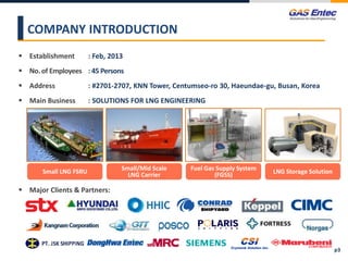  Establishment : Feb, 2013
 No. of Employees : 45 Persons
 Address : #2701-2707, KNN Tower, Centumseo-ro 30, Haeundae-gu, Busan, Korea
 Main Business : SOLUTIONS FOR LNG ENGINEERING
COMPANY INTRODUCTION
Small LNG FSRU Small/Mid Scale
LNG Carrier
Fuel Gas Supply System
(FGSS) LNG Storage Solution
p3
 Major Clients & Partners:
 