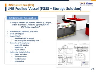 LNG Fuelled Vessel (FGSS + Storage Solution)
Project Images 2
Project Images 1
“A study to estimate the cost and schedule of LNG fuel
System & tank to be fitted in a typical 63k BC for
LNG fuelled propulsion”
 Year of Contract (Delivery): 2014 (2014)
 Client: GTTNA (USA)
 Scope of Work:
 Feasibility Study of Retrofit
 LNG Fuel System and Storage Tank
 Dimension of Vessel/ Barge
• Length OA: 198.5 m
• Breadth: 32.3 m
• Depth: 18.3 m
 Engineering Study including;
• Layout and P&ID
• Master Schedule
• Cost Estimation
• 3D Modeling
63K Bulk Carrier Jumboization
p43
LNG FUELLED SHIP (LFS)
 