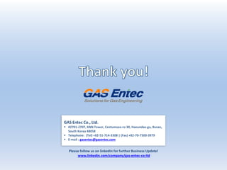 GAS Entec Co., Ltd.
 #2701-2707, KNN Tower, Centumseo-ro 30, Haeundae-gu, Busan,
South Korea 48058
 Telephone: (Tel) +82-51-714-3308 | (Fax) +82-70-7500-3979
 E-mail : gasentec@gasentec.com
Please follow us on linkedin for further Business Update!
www.linkedin.com/company/gas-entec-co-ltd
 