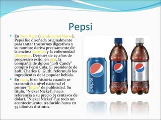 Pepsi
 En New Bern (Carolina del Norte).
  Pepsi fue diseñada originalmente
  para tratar trastornos digestivos y
  su nombre deriva precisamente de
  la enzima pepsina y la enfermedad
  dispepsia. Después de 27 años de
  progresivo éxito, en 1931, la
  compañía de dulces "Loft Candy"
  compró Pepsi Cola. El presidente de
  Loft, Charles G. Guth, reformuló los
  ingredientes de la popular bebida.
 En 1940, hizo historia cuando se
  transmitió a nivel nacional el
  primer "Jingle" de publicidad. Su
  título, "Nickel Nickel", hacía
  referencia a su precio (5 centavos de
  dólar). "Nickel Nickel" fue todo un
  acontecimiento, traducido hasta en
  55 idiomas distintos.
 