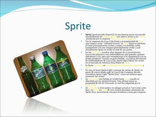 Sprite
      Sprite (pronunciado [Esprait]) es una famosa marca reconocida
       mundialmente debebida gaseosa con sabor a limon y sin cafeína
        producida por la empresa "The Coca-Cola Company".
      Fue la respuesta de Coca-Cola frente a la popularidad de 7Up,
       que empezó como "Lithiated Lemon" en 1929. Sprite se presenta
       en latas principalmente verdes y azules o en botellas verde
       transparente con una etiqueta principalmente verde y azul.
       Actualmente Sprite se vende en más de 190 países.
      En los años 1980, muchos años después de su presentación,
       Coca-Cola presionó a sus embotelladoras más grandes, quienes
       distribuían 7 Up, para que reemplazaran a la competencia con su
       propio producto. Gracias, en gran medida, a la fuerza del sistema
       de embotelladores de Coca-Cola, Sprite logró liderar las ventas
       en el mercado de refrescos lima-limón en 1989.
      Se llama limonada en Australia, Reino Unido, Nueva Zelanda y
       Suiza.
      En 1974 se lanzó Sprite Light y aunque las ventas de Sprite no
       paran de crecer desde 1998, la Coca-Cola Company decidió
       renombrar Sprite Light "Sprite Zero", como un esfuerzo para
       aumentar las ventas.
      En Venezuela esta bebida se vendía hasta 1997, cuando es
       absorbida por su similarChinotto. Esta última marca es
       propiedad de Hit de Venezuela, la cual fue adquirida por la
       Coca-Cola.
      En Colombia y otros países, su eslogan actual es "Las Cosas como
       Son", en Chile enenero de 2010, fueron lanzadas variaciones de
       Sprite Zero, presentando una para hombres y otras para mujeres.
 