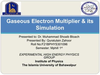 Presented to: Dr. Muhammad Shoaib Bloach
Presented By: Quratulain Zahoor
Roll No:F21BPHYS301096
Semester: Mphill 1st
EXPERIMENTAL HIGH ENERGY PHYSICS
GROUP
Institute of Physics
The Islamia University of Bahawalpur
Gaseous Electron Multiplier & its
Simulation
 