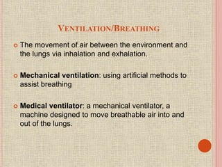 VENTILATION/BREATHING
 The movement of air between the environment and
the lungs via inhalation and exhalation.
 Mechanical ventilation: using artificial methods to
assist breathing
 Medical ventilator: a mechanical ventilator, a
machine designed to move breathable air into and
out of the lungs.
 