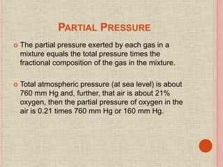 PARTIAL PRESSURE
 The partial pressure exerted by each gas in a
mixture equals the total pressure times the
fractional composition of the gas in the mixture.
 Total atmospheric pressure (at sea level) is about
760 mm Hg and, further, that air is about 21%
oxygen, then the partial pressure of oxygen in the
air is 0.21 times 760 mm Hg or 160 mm Hg.
 