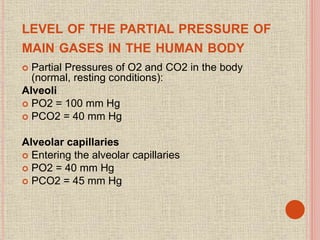 LEVEL OF THE PARTIAL PRESSURE OF
MAIN GASES IN THE HUMAN BODY
 Partial Pressures of O2 and CO2 in the body
(normal, resting conditions):
Alveoli
 PO2 = 100 mm Hg
 PCO2 = 40 mm Hg
Alveolar capillaries
 Entering the alveolar capillaries
 PO2 = 40 mm Hg
 PCO2 = 45 mm Hg
 