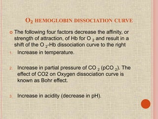 O₂ HEMOGLOBIN DISSOCIATION CURVE
 The following four factors decrease the affinity, or
strength of attraction, of Hb for O 2 and result in a
shift of the O 2‐Hb dissociation curve to the right
1. Increase in temperature.
2. Increase in partial pressure of CO 2 (pCO 2). The
effect of CO2 on Oxygen dissociation curve is
known as Bohr effect.
3. Increase in acidity (decrease in pH).
 