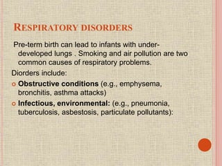 RESPIRATORY DISORDERS
Pre-term birth can lead to infants with under-
developed lungs . Smoking and air pollution are two
common causes of respiratory problems.
Diorders include:
 Obstructive conditions (e.g., emphysema,
bronchitis, asthma attacks)
 Infectious, environmental: (e.g., pneumonia,
tuberculosis, asbestosis, particulate pollutants):
 