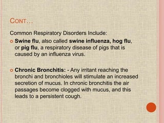 CONT…
Common Respiratory Disorders Include:
 Swine flu, also called swine influenza, hog flu,
or pig flu, a respiratory disease of pigs that is
caused by an influenza virus.
 Chronic Bronchitis: - Any irritant reaching the
bronchi and bronchioles will stimulate an increased
secretion of mucus. In chronic bronchitis the air
passages become clogged with mucus, and this
leads to a persistent cough.
 