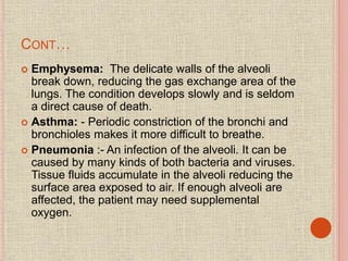 CONT…
 Emphysema: The delicate walls of the alveoli
break down, reducing the gas exchange area of the
lungs. The condition develops slowly and is seldom
a direct cause of death.
 Asthma: - Periodic constriction of the bronchi and
bronchioles makes it more difficult to breathe.
 Pneumonia :- An infection of the alveoli. It can be
caused by many kinds of both bacteria and viruses.
Tissue fluids accumulate in the alveoli reducing the
surface area exposed to air. If enough alveoli are
affected, the patient may need supplemental
oxygen.
 