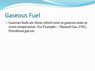 Gaseous Fuel
 Gaseous fuels are those which exist in gaseous state at
room temperature. For Example :- Natural Gas, CNG,
Petroleum gas etc.
 