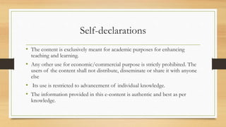 Self-declarations
• The content is exclusively meant for academic purposes for enhancing
teaching and learning.
• Any other use for economic/commercial purpose is strictly prohibited. The
users of the content shall not distribute, disseminate or share it with anyone
else
• Its use is restricted to advancement of individual knowledge.
• The information provided in this e-content is authentic and best as per
knowledge.
 