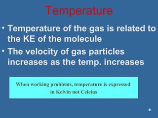 Temperature
• Temperature of the gas is related to
the KE of the molecule
• The velocity of gas particles
increases as the temp. increases
When working problems, temperature is expressed
in Kelvin not Celcius
 