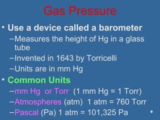 Gas Pressure
• Use a device called a barometer
–Measures the height of Hg in a glass
tube
–Invented in 1643 by Torricelli
–Units are in mm Hg
• Common Units
–mm Hg or Torr (1 mm Hg = 1 Torr)
–Atmospheres (atm) 1 atm = 760 Torr
–Pascal (Pa) 1 atm = 101,325 Pa
 