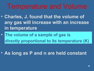 Temperature and Volume
• Charles, J. found that the volume of
any gas will increase with an increase
in temperature
• The volume of a sample of gas is
directly proportional to its temperature
(K)
• As long as P and n are held constant
The volume of a sample of gas is
directly proportional to its temperature (K)
 