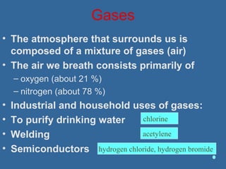 Gases
• The atmosphere that surrounds us is
composed of a mixture of gases (air)
• The air we breath consists primarily of
– oxygen (about 21 %)
– nitrogen (about 78 %)
• Industrial and household uses of gases:
• To purify drinking water
• Welding
• Semiconductors hydrogen chloride, hydrogen bromide
acetylene
chlorine
 