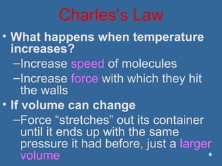 Charles’s Law
• What happens when temperature
increases?
–Increase speed of molecules
–Increase force with which they hit
the walls
• If volume can change
–Force “stretches” out its container
until it ends up with the same
pressure it had before, just a larger
volume
 