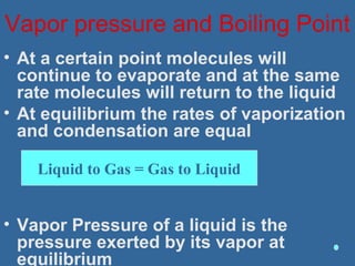 Vapor pressure and Boiling Point
• At a certain point molecules will
continue to evaporate and at the same
rate molecules will return to the liquid
• At equilibrium the rates of vaporization
and condensation are equal
• Vapor Pressure of a liquid is the
pressure exerted by its vapor at
equilibrium
Liquid to Gas = Gas to Liquid
 
