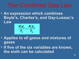 The Combined Gas Law
• An expression which combines
Boyle’s, Charles’s, and Gay-Lussac’s
Law
• Applies to all gases and mixtures of
gases
• If five of the six variables are known,
the sixth can be calculated
2
22
1
11
T
VP
T
VP
=
 