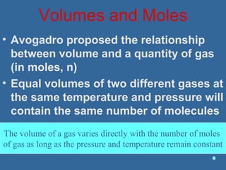 Volumes and Moles
• Avogadro proposed the relationship
between volume and a quantity of gas
(in moles, n)
• Equal volumes of two different gases at
the same temperature and pressure will
contain the same number of molecules
The volume of a gas varies directly with the number of moles
of gas as long as the pressure and temperature remain constant
 