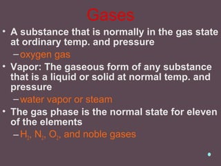 Gases
• A substance that is normally in the gas state
at ordinary temp. and pressure
–oxygen gas
• Vapor: The gaseous form of any substance
that is a liquid or solid at normal temp. and
pressure
–water vapor or steam
• The gas phase is the normal state for eleven
of the elements
–H2, N2, O2, and noble gases
 
