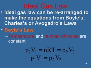 Ideal Gas Law
• Ideal gas law can be re-arranged to
make the equations from Boyle’s,
Charles’s or Avogadro’s Laws
• Boyle’s Law
–Temperature and number of moles are
constant
p1V1 = nRT = p2V2
p1V1 = p2V2
 