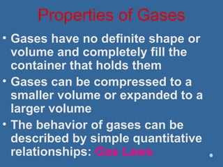 Properties of Gases
• Gases have no definite shape or
volume and completely fill the
container that holds them
• Gases can be compressed to a
smaller volume or expanded to a
larger volume
• The behavior of gases can be
described by simple quantitative
relationships: Gas Laws
 