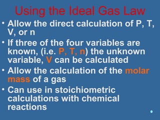 Using the Ideal Gas Law
• Allow the direct calculation of P, T,
V, or n
• If three of the four variables are
known, (i.e. P, T, n) the unknown
variable, V can be calculated
• Allow the calculation of the molar
mass of a gas
• Can use in stoichiometric
calculations with chemical
reactions
 