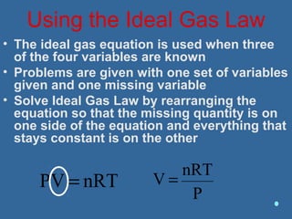 Using the Ideal Gas Law
• The ideal gas equation is used when three
of the four variables are known
• Problems are given with one set of variables
given and one missing variable
• Solve Ideal Gas Law by rearranging the
equation so that the missing quantity is on
one side of the equation and everything that
stays constant is on the other
nRTPV =
P
nRT
V =
 