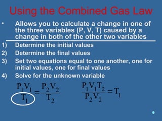 Using the Combined Gas Law
1
22
211 T
VP
TVP
=
• Allows you to calculate a change in one of
the three variables (P, V, T) caused by a
change in both of the other two variables
1) Determine the initial values
2) Determine the final values
3) Set two equations equal to one another, one for
initial values, one for final values
4) Solve for the unknown variable
2
22
1
11
T
VP
T
VP
=
 