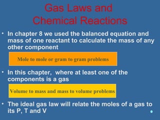 Gas Laws and
Chemical Reactions
• In chapter 8 we used the balanced equation and
mass of one reactant to calculate the mass of any
other component
• In this chapter, where at least one of the
components is a gas
• The ideal gas law will relate the moles of a gas to
its P, T and V
Mole to mole or gram to gram problems
Volume to mass and mass to volume problems
 